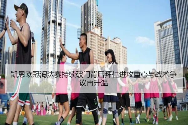 凯恩欧冠淘汰赛持续破门背后拜仁进攻重心与战术争议再升温